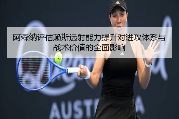 阿森纳评估赖斯远射能力提升对进攻体系与战术价值的全面影响