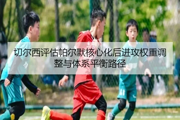 切尔西评估帕尔默核心化后进攻权重调整与体系平衡路径