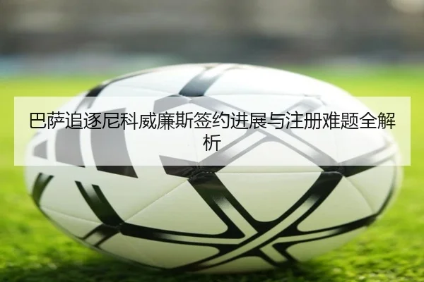 巴萨追逐尼科威廉斯签约进展与注册难题全解析