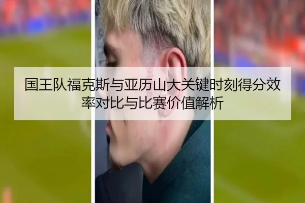 国王队福克斯与亚历山大关键时刻得分效率对比与比赛价值解析