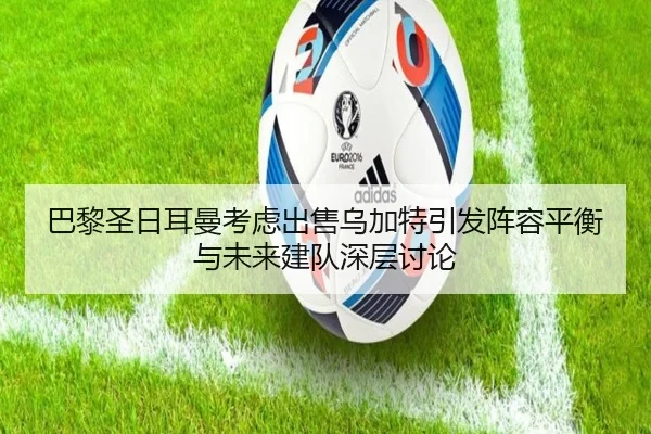 巴黎圣日耳曼考虑出售乌加特引发阵容平衡与未来建队深层讨论