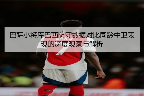 巴萨小将库巴西防守数据对比同龄中卫表现的深度观察与解析